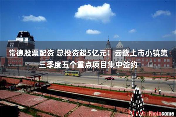 常德股票配资 总投资超5亿元！云鹭上市小镇第三季度五个重点项目集中签约