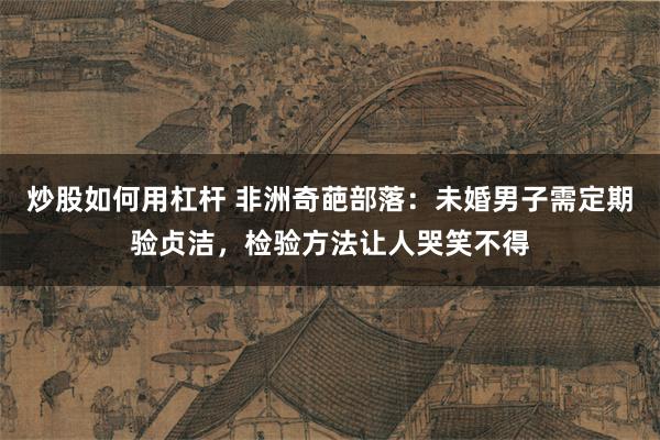 炒股如何用杠杆 非洲奇葩部落：未婚男子需定期验贞洁，检验方法让人哭笑不得