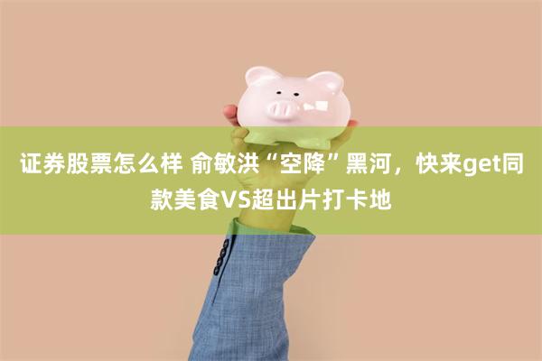 证券股票怎么样 俞敏洪“空降”黑河，快来get同款美食VS超出片打卡地