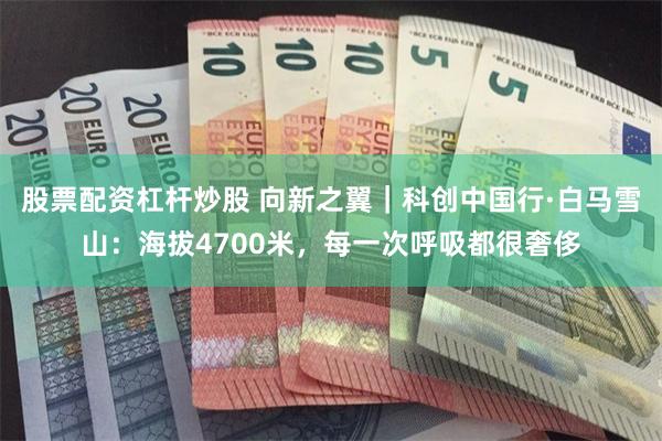 股票配资杠杆炒股 向新之翼｜科创中国行·白马雪山：海拔4700米，每一次呼吸都很奢侈