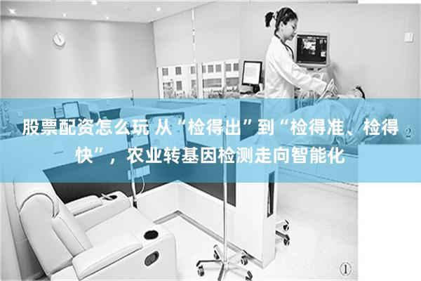 股票配资怎么玩 从“检得出”到“检得准、检得快”,农业转基因检测走向智能化