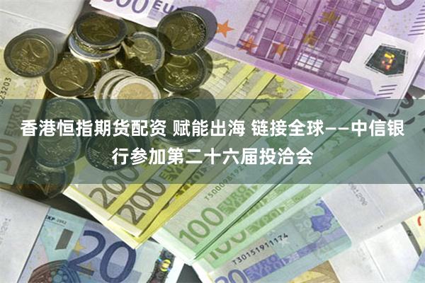 香港恒指期货配资 赋能出海 链接全球——中信银行参加第二十六届投洽会