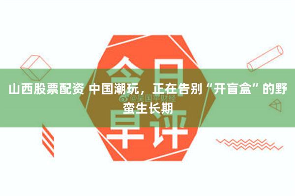 山西股票配资 中国潮玩，正在告别“开盲盒”的野蛮生长期