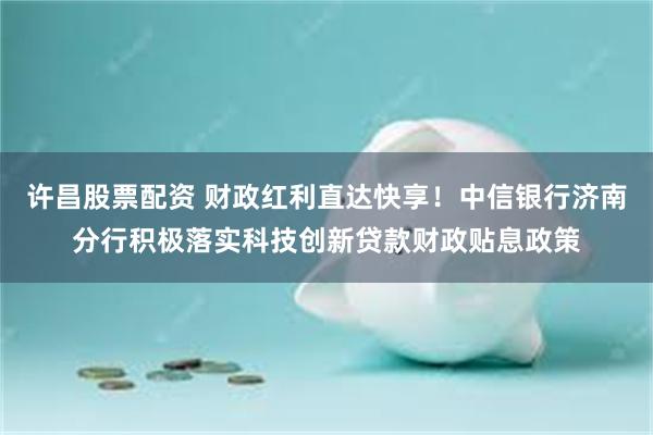 许昌股票配资 财政红利直达快享！中信银行济南分行积极落实科技创新贷款财政贴息政策