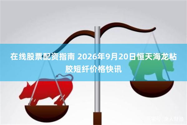 在线股票配资指南 2026年9月20日恒天海龙粘胶短纤价格快讯