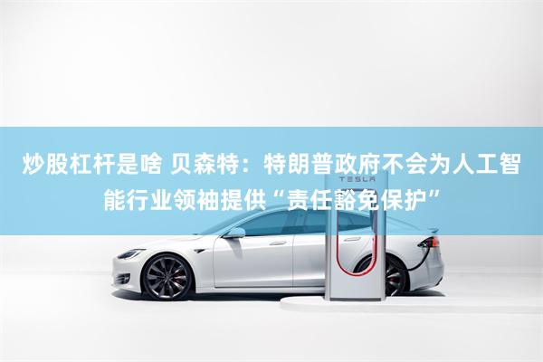 炒股杠杆是啥 贝森特：特朗普政府不会为人工智能行业领袖提供“责任豁免保护”