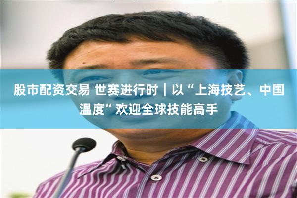 股市配资交易 世赛进行时｜以“上海技艺、中国温度”欢迎全球技能高手