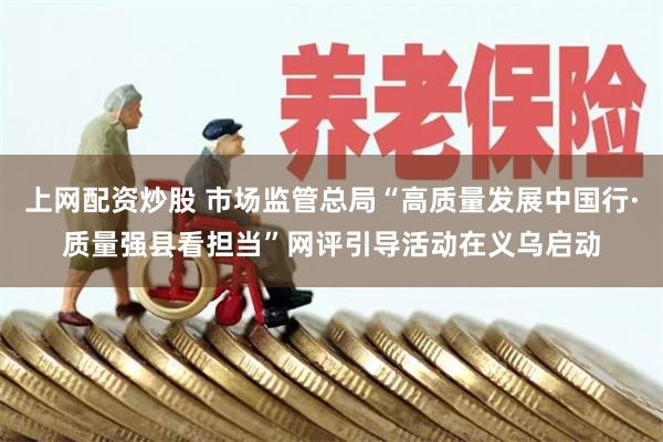 上网配资炒股 市场监管总局“高质量发展中国行·质量强县看担当”网评引导活动在义乌启动