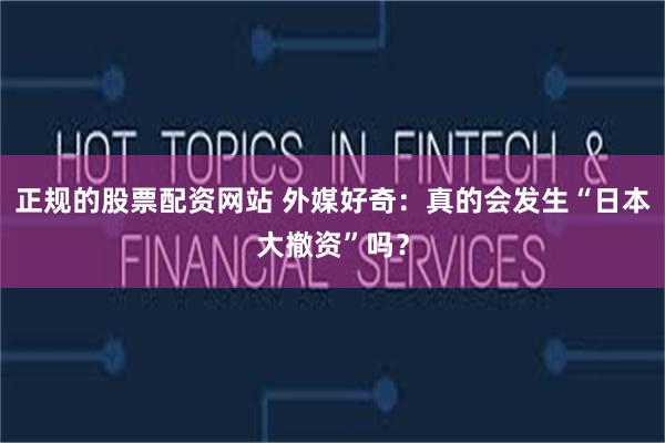 正规的股票配资网站 外媒好奇：真的会发生“日本大撤资”吗？