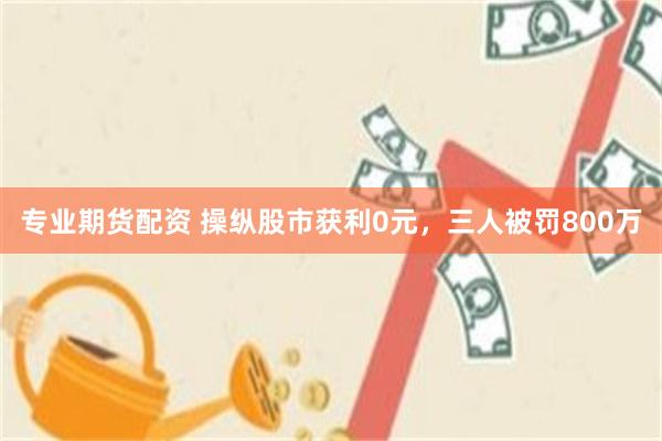 专业期货配资 操纵股市获利0元,三人被罚800万