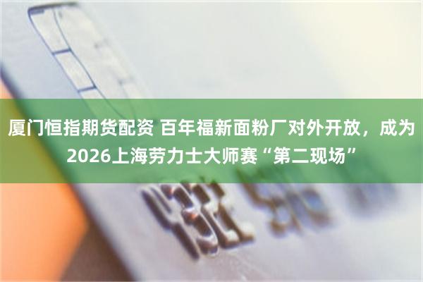 厦门恒指期货配资 百年福新面粉厂对外开放，成为2026上海劳力士大师赛“第二现场”