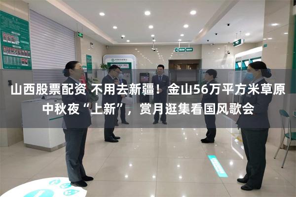 山西股票配资 不用去新疆！金山56万平方米草原中秋夜“上新”，赏月逛集看国风歌会