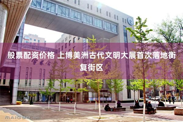 股票配资价格 上博美洲古代文明大展首次落地衡复街区