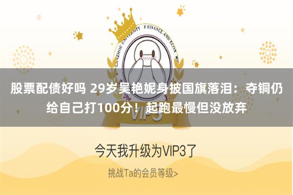 股票配债好吗 29岁吴艳妮身披国旗落泪：夺铜仍给自己打100分！起跑最慢但没放弃