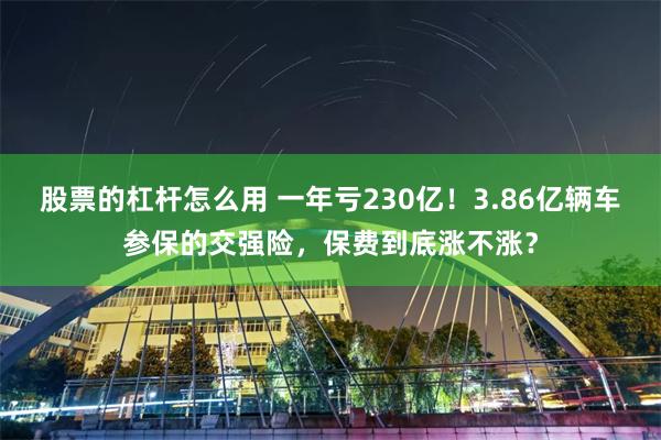 股票的杠杆怎么用 一年亏230亿！3.86亿辆车参保的交强险，保费到底涨不涨？