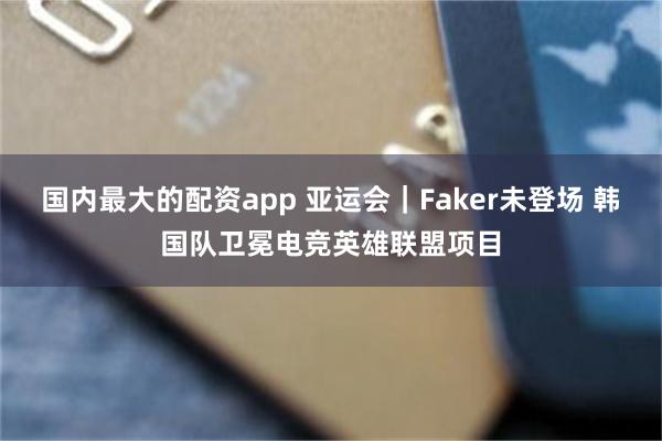 国内最大的配资app 亚运会｜Faker未登场 韩国队卫冕电竞英雄联盟项目
