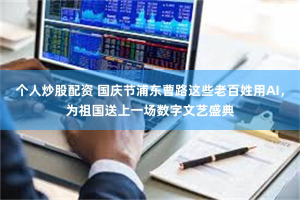 个人炒股配资 国庆节浦东曹路这些老百姓用AI，为祖国送上一场数字文艺盛典