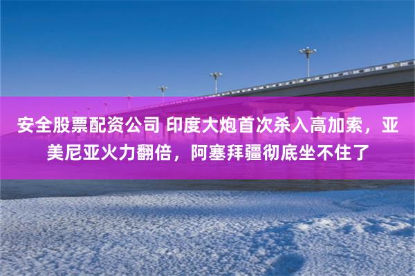 安全股票配资公司 印度大炮首次杀入高加索，亚美尼亚火力翻倍，阿塞拜疆彻底坐不住了