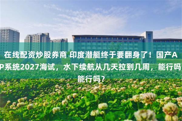 在线配资炒股券商 印度潜艇终于要翻身了！国产AIP系统2027海试，水下续航从几天拉到几周，能行吗？