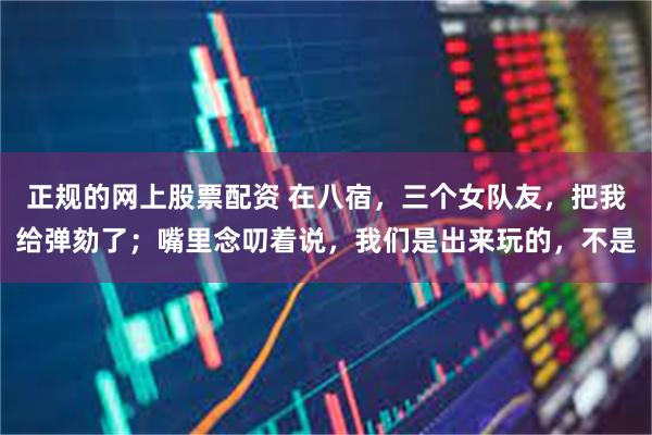 正规的网上股票配资 在八宿,三个女队友,把我给弹劾了;嘴里念叨着说,我们是出来玩的,不是