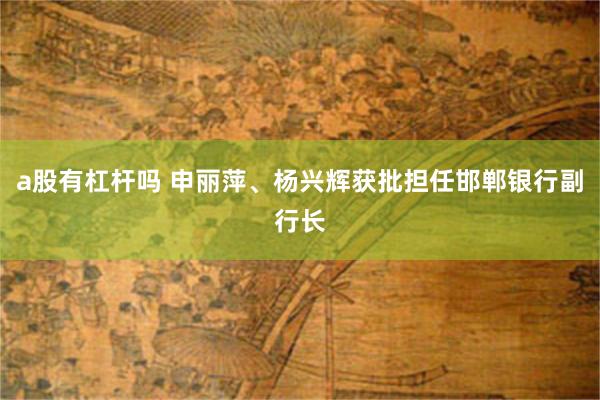 a股有杠杆吗 申丽萍、杨兴辉获批担任邯郸银行副行长