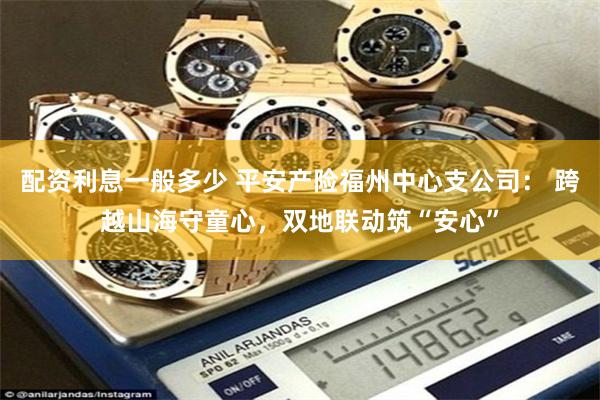 配资利息一般多少 平安产险福州中心支公司： 跨越山海守童心，双地联动筑“安心”
