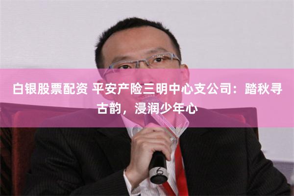 白银股票配资 平安产险三明中心支公司：踏秋寻古韵，浸润少年心
