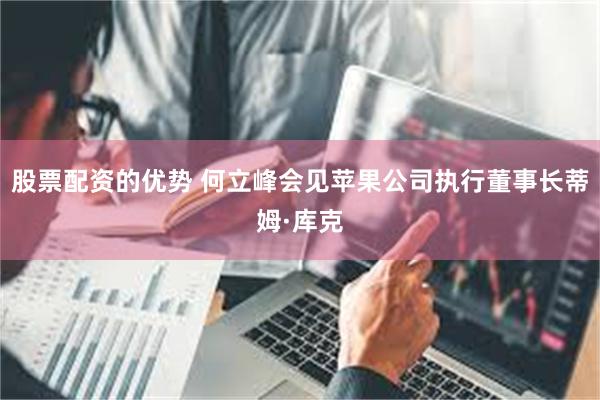 股票配资的优势 何立峰会见苹果公司执行董事长蒂姆·库克