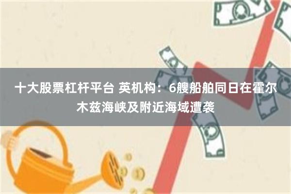 十大股票杠杆平台 英机构：6艘船舶同日在霍尔木兹海峡及附近海域遭袭