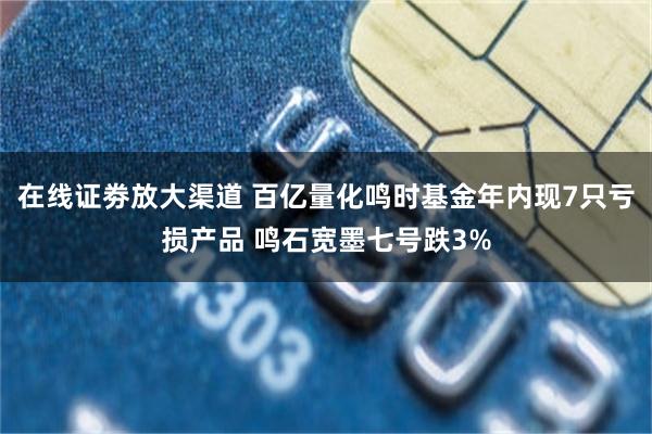在线证劵放大渠道 百亿量化鸣时基金年内现7只亏损产品 鸣石宽墨七号跌3%