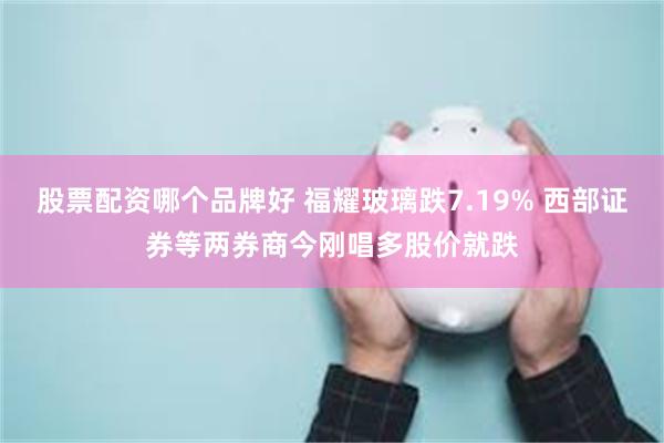 股票配资哪个品牌好 福耀玻璃跌7.19% 西部证券等两券商今刚唱多股价就跌