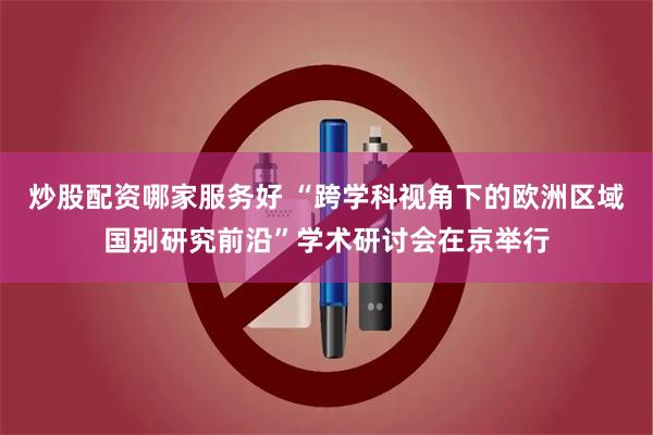 炒股配资哪家服务好 “跨学科视角下的欧洲区域国别研究前沿”学术研讨会在京举行