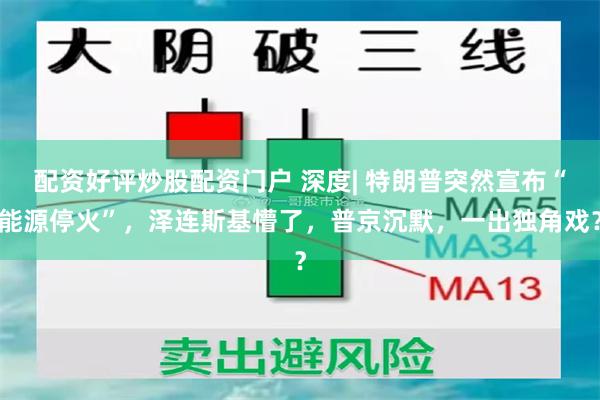 配资好评炒股配资门户 深度| 特朗普突然宣布“能源停火”，泽连斯基懵了，普京沉默，一出独角戏？