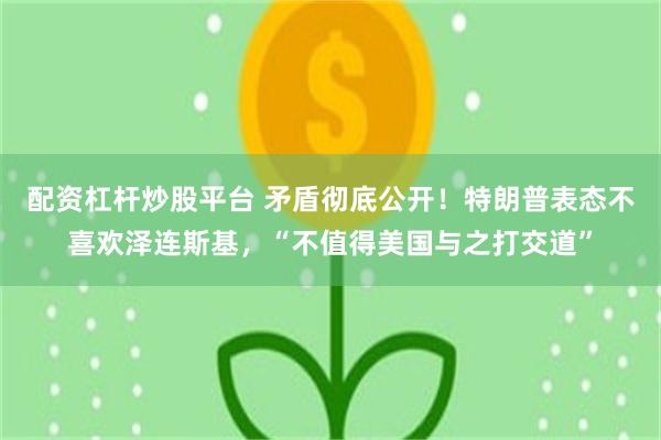 配资杠杆炒股平台 矛盾彻底公开！特朗普表态不喜欢泽连斯基，“不值得美国与之打交道”