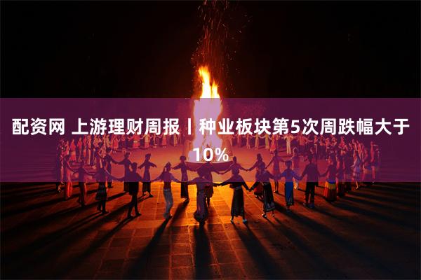 配资网 上游理财周报丨种业板块第5次周跌幅大于10%